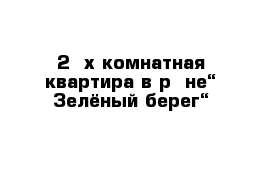 2- х комнатная квартира в р- не“ Зелёный берег“